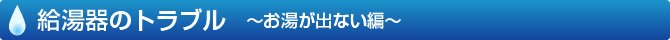 給湯器のトラブル　～お湯が出ない編～