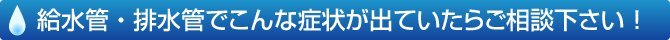 給水管・排水管でこんな症状が出ていたらご相談ください！