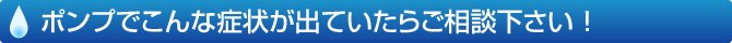 ポンプでこんな症状が出ていたらご相談ください！