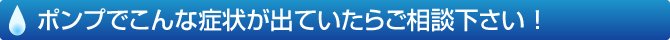 ポンプでこんな症状が出ていたらご相談ください！